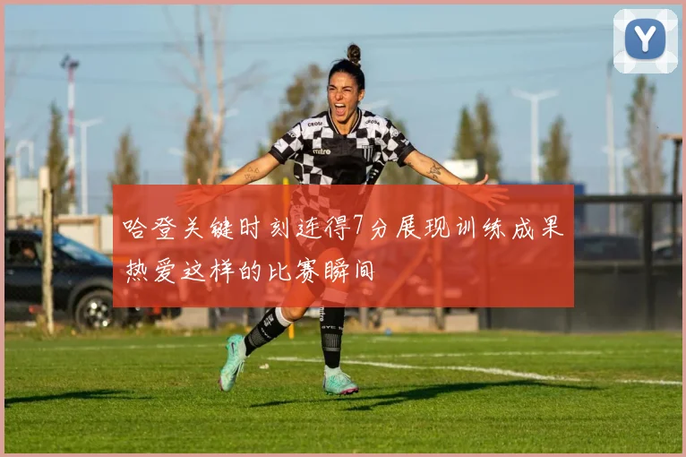 哈登关键时刻连得7分展现训练成果热爱这样的比赛瞬间