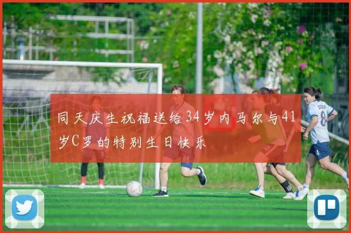 同天庆生祝福送给34岁内马尔与41岁C罗的特别生日快乐