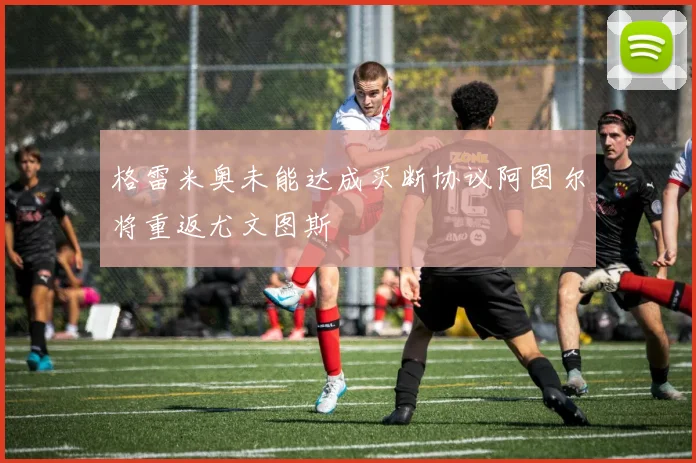 格雷米奥未能达成买断协议阿图尔将重返尤文图斯
