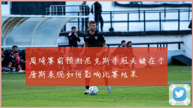 周琦赛前预测尼克斯夺冠关键在于唐斯表现如何影响比赛结果