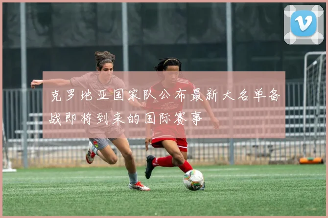 克罗地亚国家队公布最新大名单备战即将到来的国际赛事