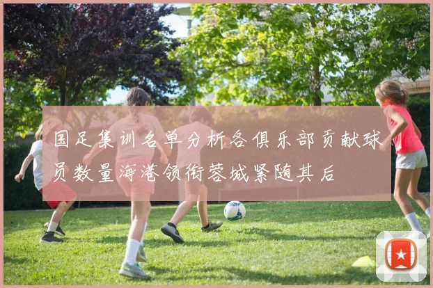 国足集训名单分析各俱乐部贡献球员数量海港领衔蓉城紧随其后