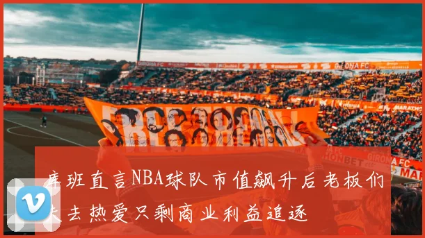 库班直言NBA球队市值飙升后老板们失去热爱只剩商业利益追逐