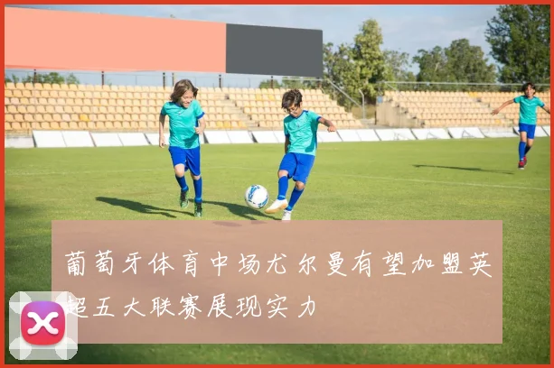 葡萄牙体育中场尤尔曼有望加盟英超五大联赛展现实力