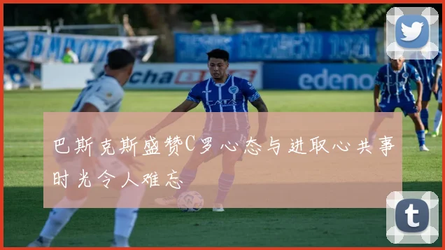 巴斯克斯盛赞C罗心态与进取心共事时光令人难忘