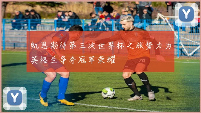凯恩期待第三次世界杯之旅努力为英格兰争夺冠军荣耀