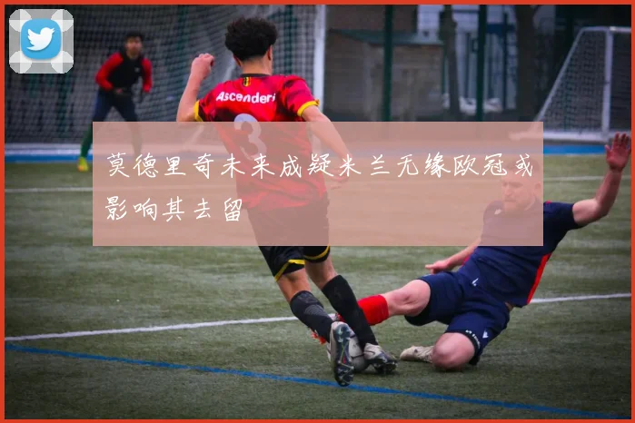 莫德里奇未来成疑米兰无缘欧冠或影响其去留