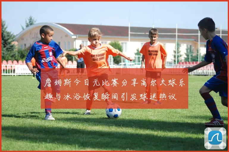 詹姆斯今日无比赛分享高尔夫球乐趣与冰浴恢复瞬间引发球迷热议