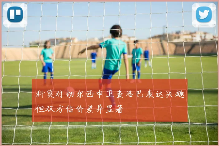科莫对切尔西中卫查洛巴表达兴趣但双方估价差异显著