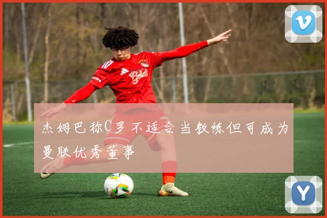 杰姆巴称C罗不适合当教练但可成为曼联优秀董事
